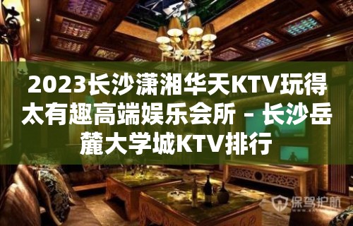 2023长沙潇湘华天KTV玩得太有趣高端娱乐会所 – 长沙岳麓大学城KTV排行