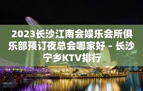 2023长沙江南会娱乐会所俱乐部预订夜总会哪家好 – 长沙宁乡KTV排行