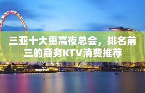 三亚十大更高夜总会，排名前三的商务KTV消费推荐