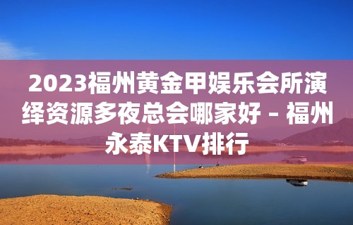 2023福州黄金甲娱乐会所演绎资源多夜总会哪家好 – 福州永泰KTV排行