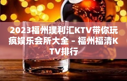 2023福州璞利汇KTV带你玩疯娱乐会所大全 – 福州福清KTV排行