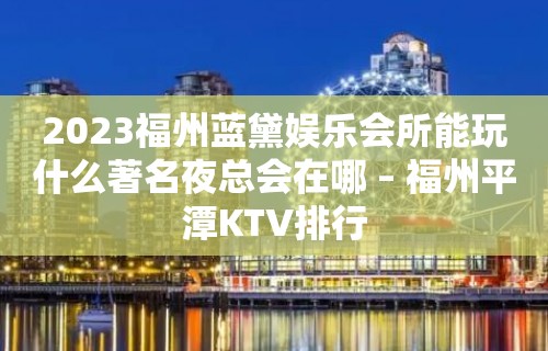 2023福州蓝黛娱乐会所能玩什么著名夜总会在哪 – 福州平潭KTV排行