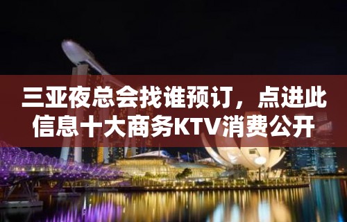 三亚夜总会找谁预订，点进此信息十大商务KTV消费公开