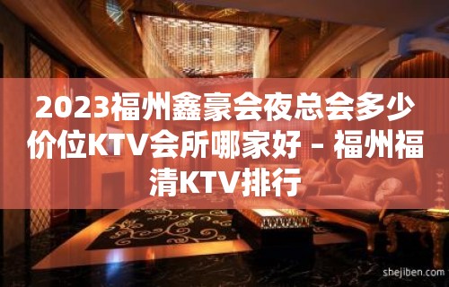 2023福州鑫豪会夜总会多少价位KTV会所哪家好 – 福州福清KTV排行