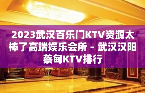 2023武汉百乐门KTV资源太棒了高端娱乐会所 – 武汉汉阳蔡甸KTV排行