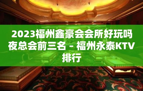 2023福州鑫豪会会所好玩吗夜总会前三名 – 福州永泰KTV排行