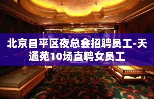 北京昌平区夜总会招聘员工-天通苑10场直聘女员工