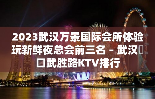 2023武汉万景国际会所体验玩新鲜夜总会前三名 – 武汉硚口武胜路KTV排行