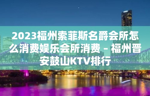 2023福州索菲斯名爵会所怎么消费娱乐会所消费 – 福州晋安鼓山KTV排行