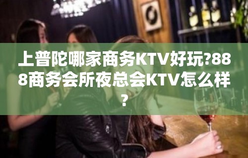 上普陀哪家商务KTV好玩?888商务会所夜总会KTV怎么样?