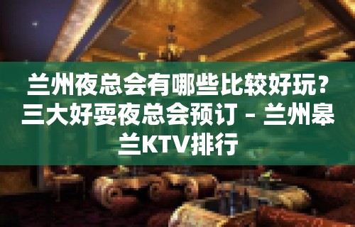 兰州夜总会有哪些比较好玩？三大好耍夜总会预订 – 兰州皋兰KTV排行