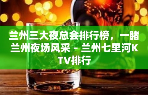 兰州三大夜总会排行榜，一睹兰州夜场风采 – 兰州七里河KTV排行