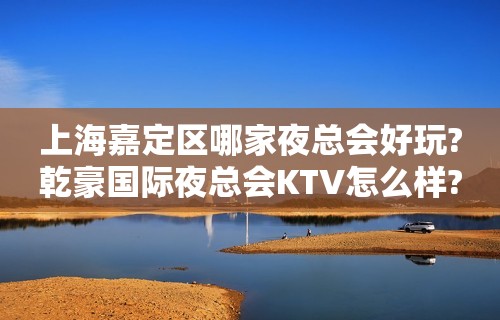 上海嘉定区哪家夜总会好玩?乾豪国际夜总会KTV怎么样?