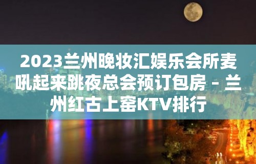 2023兰州晚妆汇娱乐会所麦吼起来跳夜总会预订包房 – 兰州红古上窑KTV排行