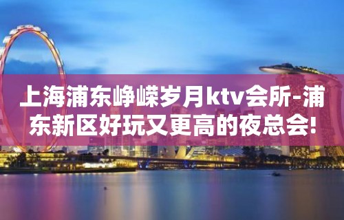 上海浦东峥嵘岁月ktv会所-浦东新区好玩又更高的夜总会!