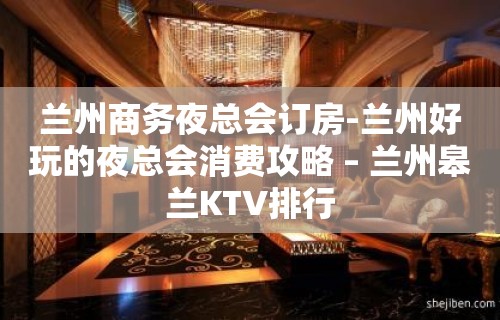 兰州商务夜总会订房-兰州好玩的夜总会消费攻略 – 兰州皋兰KTV排行