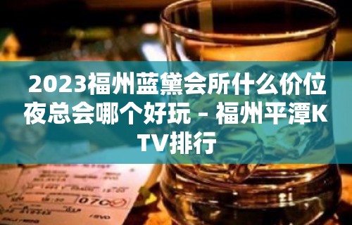 2023福州蓝黛会所什么价位夜总会哪个好玩 – 福州平潭KTV排行