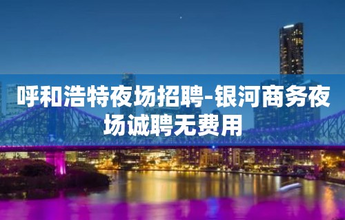 呼和浩特夜场招聘-银河商务夜场诚聘无费用