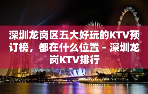 深圳龙岗区五大好玩的KTV预订榜，都在什么位置 – 深圳龙岗KTV排行