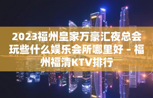 2023福州皇家万豪汇夜总会玩些什么娱乐会所哪里好 – 福州福清KTV排行