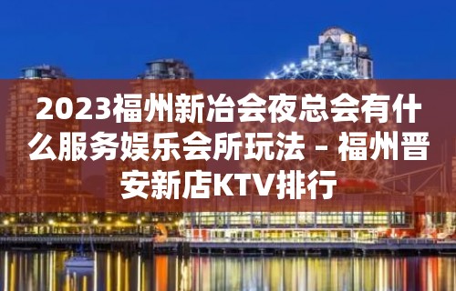 2023福州新冶会夜总会有什么服务娱乐会所玩法 – 福州晋安新店KTV排行