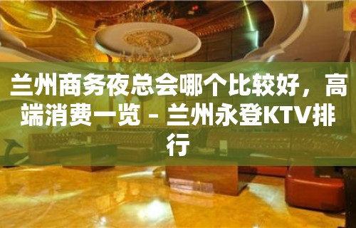 兰州商务夜总会哪个比较好，高端消费一览 – 兰州永登KTV排行