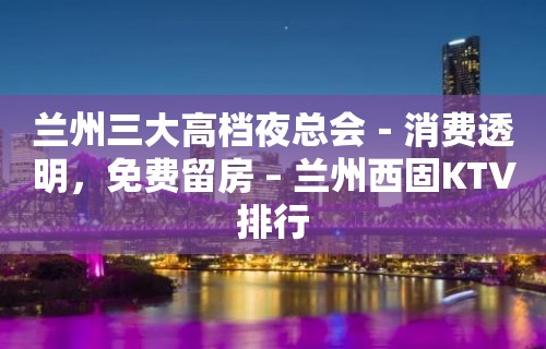 兰州三大高档夜总会－消费透明，免费留房 – 兰州西固KTV排行