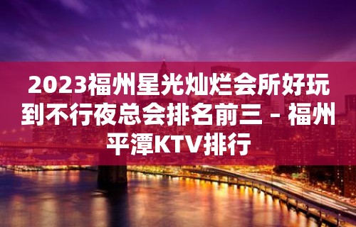 2023福州星光灿烂会所好玩到不行夜总会排名前三 – 福州平潭KTV排行