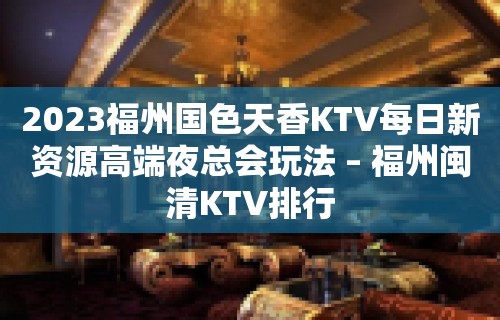 2023福州国色天香KTV每日新资源高端夜总会玩法 – 福州闽清KTV排行