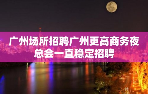 广州场所招聘广州更高商务夜总会一直稳定招聘