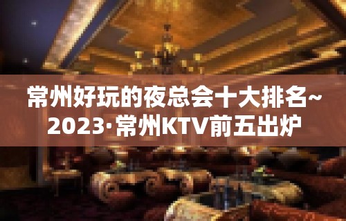 常州好玩的夜总会十大排名~2023·常州KTV前五出炉