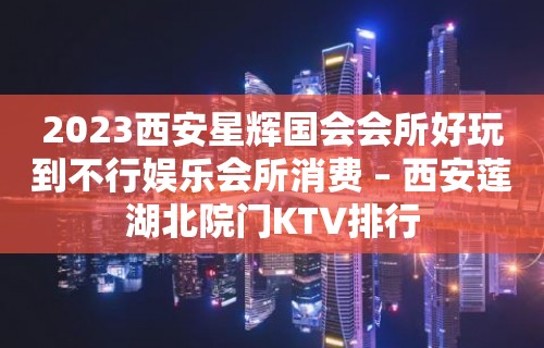 2023西安星辉国会会所好玩到不行娱乐会所消费 – 西安莲湖北院门KTV排行