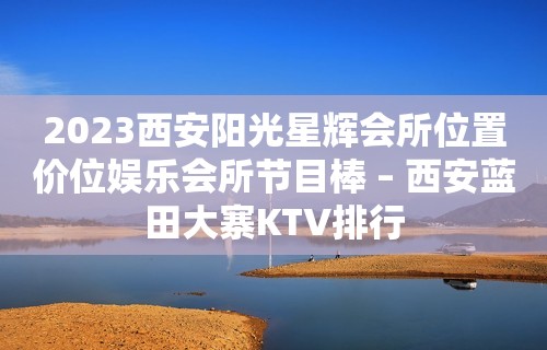 2023西安阳光星辉会所位置价位娱乐会所节目棒 – 西安蓝田大寨KTV排行