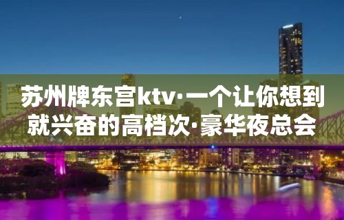 苏州牌东宫ktv·一个让你想到就兴奋的高档次·豪华夜总会