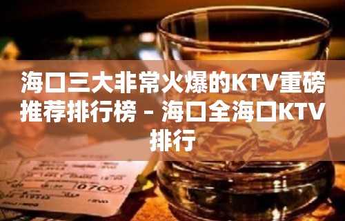 海口三大非常火爆的KTV重磅推荐排行榜 – 海口全海口KTV排行