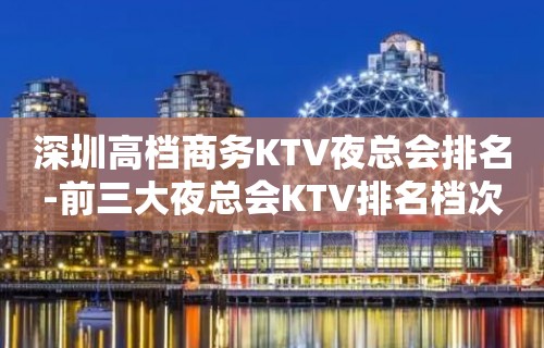 深圳高档商务KTV夜总会排名-前三大夜总会KTV排名档次