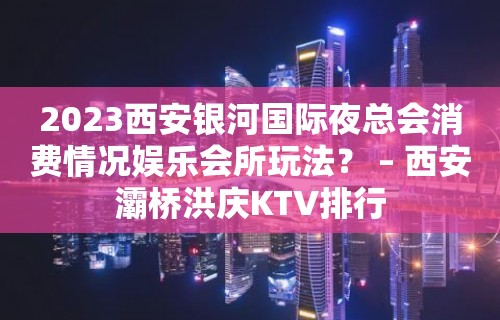 2023西安银河国际夜总会消费情况娱乐会所玩法？ – 西安灞桥洪庆KTV排行