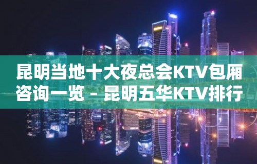 昆明当地十大夜总会KTV包厢咨询一览 – 昆明五华KTV排行