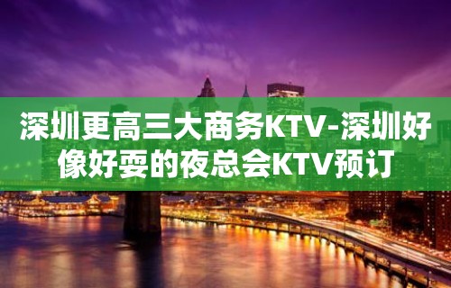 深圳更高三大商务KTV-深圳好像好耍的夜总会KTV预订