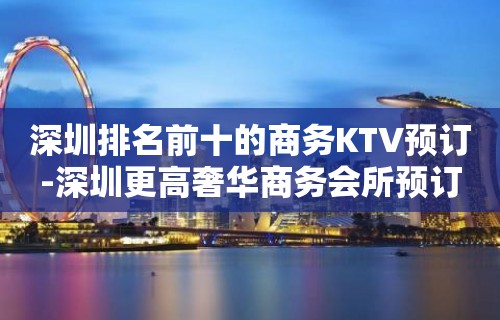 深圳排名前十的商务KTV预订-深圳更高奢华商务会所预订