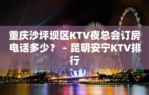 重庆沙坪坝区KTV夜总会订房电话多少？ – 昆明安宁KTV排行