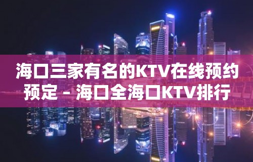 海口三家有名的KTV在线预约预定 – 海口全海口KTV排行