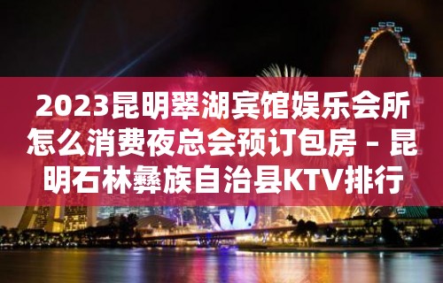 2023昆明翠湖宾馆娱乐会所怎么消费夜总会预订包房 – 昆明石林彝族自治县KTV排行