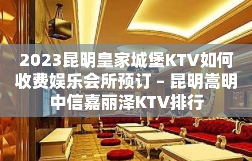 2023昆明皇家城堡KTV如何收费娱乐会所预订 – 昆明嵩明中信嘉丽泽KTV排行