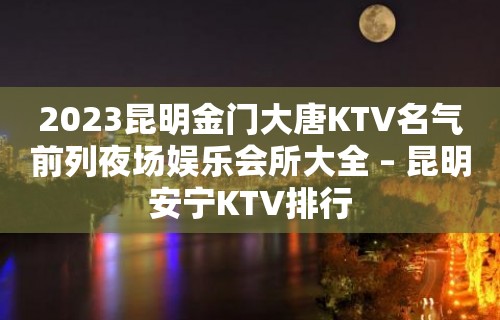 2023昆明金门大唐KTV名气前列夜场娱乐会所大全 – 昆明安宁KTV排行