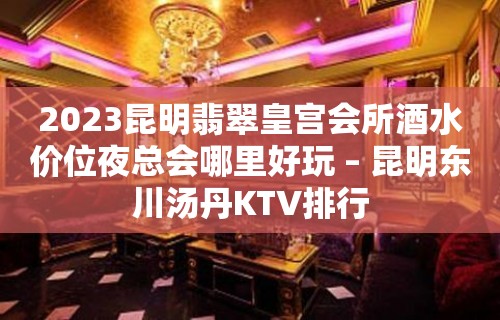 2023昆明翡翠皇宫会所酒水价位夜总会哪里好玩 – 昆明东川汤丹KTV排行