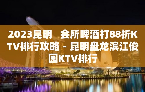 2023昆明   会所啤酒打88折KTV排行攻略 – 昆明盘龙滨江俊园KTV排行