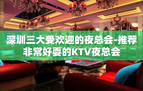 深圳三大受欢迎的夜总会-推荐非常好耍的KTV夜总会