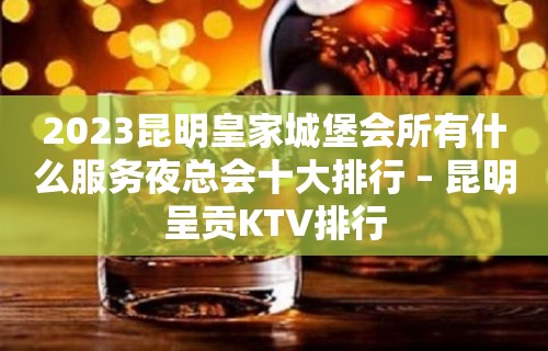 2023昆明皇家城堡会所有什么服务夜总会十大排行 – 昆明呈贡KTV排行