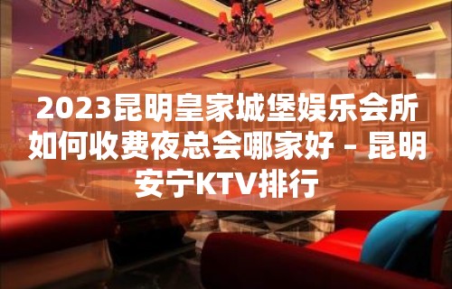 2023昆明皇家城堡娱乐会所如何收费夜总会哪家好 – 昆明安宁KTV排行